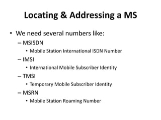 Locating & Addressing a MSWe need several numbers like:MSISDNMobile Station International ISDN NumberIMSIInternational Mobile Subscriber IdentityTMSITemporary Mobile Subscriber IdentityMSRNMobile Station Roaming Number