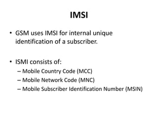 IMSIGSM uses IMSI for internal unique identification of a subscriber.ISMI consists of:Mobile Country Code (MCC)Mobile Network Code (MNC)Mobile Subscriber Identification Number (MSIN)