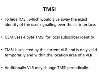 TMSITo hide IMSI, which would give away the exact identity of the user signalling over the air interface.GSM uses 4 byte TMSI for local subscriber identity.TMSI is selected by the current VLR and is only valid temporarily and within the location area of a VLR.Additionally VLR may change TMSI periodically.