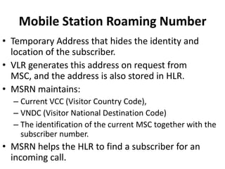 Mobile Station Roaming NumberTemporary Address that hides the identity and location of the subscriber.VLR generates this address on request from MSC, and the address is also stored in HLR.MSRN maintains:Current VCC (Visitor Country Code),VNDC (Visitor National Destination Code)The identification of the current MSC together with the subscriber number.MSRN helps the HLR to find a subscriber for an incoming call.