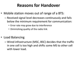Reasons for HandoverMobile station moves out of range of a BTS:Received signal level decreases continuously and falls below the minimum requirement for communication:Error rate may grow due to interferenceDiminishing quality of the radio linkLoad BalancingWired infrastructure (MSC, BSC) decides that the traffic in one cell is too high and shifts some MS to other cell with lower load.