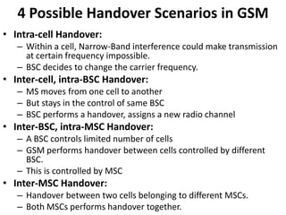 4 Possible Handover Scenarios in GSMIntra-cell Handover:Within a cell, Narrow-Band interference could make transmission at certain frequency impossible.BSC decides to change the carrier frequency.Inter-cell, intra-BSC Handover:MS moves from one cell to anotherBut stays in the control of same BSCBSC performs a handover, assigns a new radio channelInter-BSC, intra-MSC Handover:A BSC controls limited number of cellsGSM performs handover between cells controlled by different BSC.This is controlled by MSCInter-MSC Handover:Handover between two cells belonging to different MSCs.Both MSCs performs handover together.