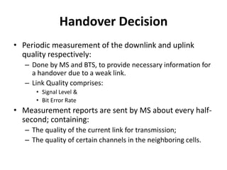 Handover DecisionPeriodic measurement of the downlink and uplink quality respectively:Done by MS and BTS, to provide necessary information for a handover due to a weak link.Link Quality comprises:Signal Level &Bit Error RateMeasurement reports are sent by MS about every half-second; containing:The quality of the current link for transmission; The quality of certain channels in the neighboring cells.