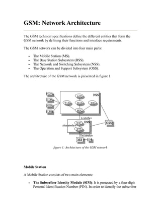GSM: Network Architecture
The GSM technical specifications define the different entities that form the
GSM network by defining their functions and interface requirements.

The GSM network can be divided into four main parts:

   •   The Mobile Station (MS).
   •   The Base Station Subsystem (BSS).
   •   The Network and Switching Subsystem (NSS).
   •   The Operation and Support Subsystem (OSS).

The architecture of the GSM network is presented in figure 1.




                     figure 1: Architecture of the GSM network




Mobile Station

A Mobile Station consists of two main elements:

   •   The Subscriber Identity Module (SIM): It is protected by a four-digit
       Personal Identification Number (PIN). In order to identify the subscriber
 