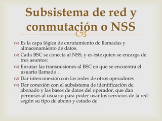 Subsistema de red y
     conmutación o NSS
             
 Es la capa lógica de enrutamiento de llamadas y
  almacenamiento de datos.
 Cada BSC se conecta al NSS, y es éste quien se encarga de
  tres asuntos:
 Enrutar las transmisiones al BSC en que se encuentra el
  usuario llamado .
 Dar interconexión con las redes de otros operadores
 Dar conexión con el subsistema de identificación de
  abonado y las bases de datos del operador, que dan
  permisos al usuario para poder usar los servicios de la red
  según su tipo de abono y estado de
 