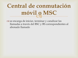 Central de conmutación
     móvil o MSC
           
 se encarga de iniciar, terminar y canalizar las
  llamadas a través del BSC y BS correspondientes al
  abonado llamado
 