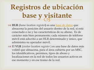 Registros de ubicación
    base y visitante
           
 HLR (home location register) es una base de datos que
  almacena la posición del usuario dentro de la red, si está
  conectado o no y las características de su abono, Es de
  carácter más bien permanente; cada número de teléfono
  móvil está adscrito a un HLR determinado y único, que
  administra su operador móvil.
 El VLR (visitor location register ) es una base de datos más
  volátil que almacena, para el área cubierta por un MSC,
  los identificativos, permisos, tipos de abono y
  localizaciones en la red de todos los usuarios activos en
  ese momento y en ese tramo de la red.
 