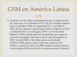 GSM en América Latina
         
 acuerdo con las cifras suministradas por la organización
  3G Americas, en Colombia el 89 % de los celulares operan
  bajo el estándar GSM, en Argentina 97 %, en Chile el
  100% de los celulares operan bajo GSM, en México al 80 %
  , en Brasil al 65 %, en Uruguay 100% y en Venezuela
  Digitel al 100% puesto que fue el operador que empezó
  con esta tecnología, Movistar está en fase de ampliar al
  100% su red GSM, y Movilnet opera en dualidad
  CDMA/GSM, países como Cuba que comenzó por
  TDMA, a partir de enero de 2009 emplea exclusivamente
  la tecnología GSM a través de la empresa estatal Cubacel.
 