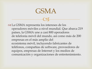 GSMA
                     
 La GSMA representa los intereses de los
  operadores móviles a nivel mundial. Que abarca 219
  países, la GSMA une a casi 800 operadores
  de telefonía móvil del mundo, así como más de 200
  empresas en el más amplio del
  ecosistema móvil, incluyendo fabricantes de
  teléfonos, compañías de software, proveedores de
  equipos, empresas de Internet y los medios de
  comunicación y organizaciones de entretenimiento.
 