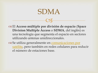 SDMA
                      
 El Acceso múltiple por división de espacio (Space
  Division Multiple Access o SDMA, del inglés) es
  una tecnología que segmenta el espacio en sectores
  utilizando antenas unidireccionales.
 Se utiliza generalmente en comunicaciones por
  satélite, pero también en redes celulares para reducir
  el número de estaciones base.
 