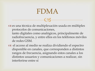 FDMA
                      
 es una técnica de multiplexación usada en múltiples
  protocolos de comunicaciones,
  tanto digitales como analógicos, principalmente de
  radiofrecuencia, y entre ellos en los teléfonos móviles
  de redes GSM.
 el acceso al medio se realiza dividiendo el espectro
  disponible en canales, que corresponden a distintos
  rangos de frecuencia, asignando estos canales a los
  distintos usuarios y comunicaciones a realizar, sin
  interferirse entre sí
 