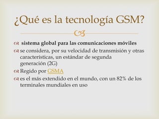 ¿Qué es la tecnología GSM?
             
 sistema global para las comunicaciones móviles
 se considera, por su velocidad de transmisión y otras
  características, un estándar de segunda
  generación (2G)
 Regido por GSMA
 es el más extendido en el mundo, con un 82% de los
  terminales mundiales en uso
 