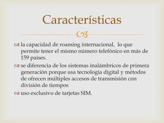 Características
                 
 la capacidad de roaming internacional, lo que
  permite tener el mismo número telefónico en más de
  159 países.
 se diferencia de los sistemas inalámbricos de primera
  generación porque usa tecnología digital y métodos
  de ofrecen múltiples accesos de transmisión con
  división de tiempos
 uso exclusivo de tarjetas SIM.
 