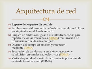 Arquitectura de red
             
 Reparto del espectro disponible
 tambien conocido como división del acceso al canal el usa
  los siguientes modelos de reparto:
 Empleo de celdas contiguas a distintas frecuencias para
  repartir mejor las frecuencias (SDMA) reutilización de
  frecuencias en celdas no contiguas.
 División del tiempo en emisión y recepción
  mediante TDMA.
 Separación de bandas para emisión y recepción y
  subdivisión en canales radioeléctricos (FDMA).
 Variación pseudoaleatoria de la frecuencia portadora de
  envío de terminal a red (FHMA).
 