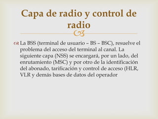 Capa de radio y control de
             radio
                         
 La BSS (terminal de usuario – BS – BSC), resuelve el
  problema del acceso del terminal al canal. La
  siguiente capa (NSS) se encargará, por un lado, del
  enrutamiento (MSC) y por otro de la identificación
  del abonado, tarificación y control de acceso (HLR,
  VLR y demás bases de datos del operador
 