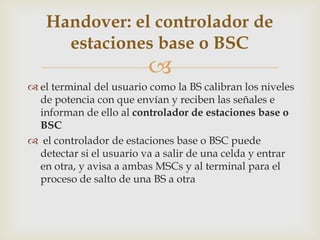 Handover: el controlador de
     estaciones base o BSC
                         
 el terminal del usuario como la BS calibran los niveles
  de potencia con que envían y reciben las señales e
  informan de ello al controlador de estaciones base o
  BSC
 el controlador de estaciones base o BSC puede
  detectar si el usuario va a salir de una celda y entrar
  en otra, y avisa a ambas MSCs y al terminal para el
  proceso de salto de una BS a otra
 