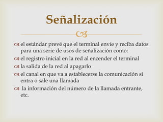 Señalización
                  
 el estándar prevé que el terminal envíe y reciba datos
  para una serie de usos de señalización como:
 el registro inicial en la red al encender el terminal
 la salida de la red al apagarlo
 el canal en que va a establecerse la comunicación si
  entra o sale una llamada
 la información del número de la llamada entrante,
  etc.
 
