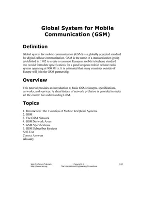 Global System for Mobile
                Communication (GSM)

Definition
Global system for mobile communication (GSM) is a globally accepted standard
for digital cellular communication. GSM is the name of a standardization group
established in 1982 to create a common European mobile telephone standard
that would formulate specifications for a pan-European mobile cellular radio
system operating at 900 MHz. It is estimated that many countries outside of
Europe will join the GSM partnership.

Overview
This tutorial provides an introduction to basic GSM concepts, specifications,
networks, and services. A short history of network evolution is provided in order
set the context for understanding GSM.

Topics
1. Introduction: The Evolution of Mobile Telephone Systems
2. GSM
3. The GSM Network
4. GSM Network Areas
5. GSM Specifications
6. GSM Subscriber Services
Self- Test
Correct Answers
Glossary
 