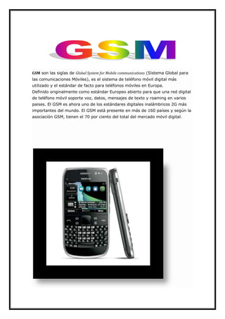 GSM son las siglas de Global System for Mobile communications (Sistema Global para
las comunicaciones Móviles), es el sistema de teléfono móvil digital más
utilizado y el estándar de facto para teléfonos móviles en Europa.
Definido originalmente como estándar Europeo abierto para que una red digital
de teléfono móvil soporte voz, datos, mensajes de texto y roaming en varios
paises. El GSM es ahora uno de los estándares digitales inalámbricos 2G más
importantes del mundo. El GSM está presente en más de 160 países y según la
asociación GSM, tienen el 70 por ciento del total del mercado móvil digital.
 