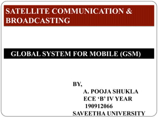 SATELLITE COMMUNICATION &
BROADCASTING



 GLOBAL SYSTEM FOR MOBILE (GSM)



               BY,
                  A. POOJA SHUKLA
                  ECE ‘B’ IV YEAR
                  190912066
               SAVEETHA UNIVERSITY
 