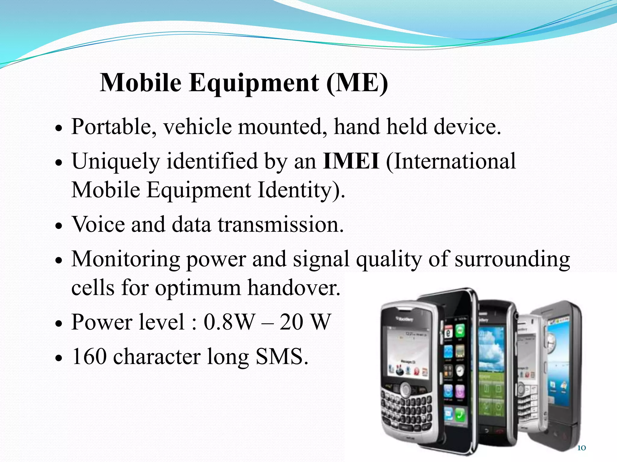 Mobile Equipment (ME)
 Portable, vehicle mounted, hand held device.
 Uniquely identified by an IMEI (International
Mobile Equipment Identity).
 Voice and data transmission.
 Monitoring power and signal quality of surrounding
cells for optimum handover.
 Power level : 0.8W – 20 W
 160 character long SMS.
10
 