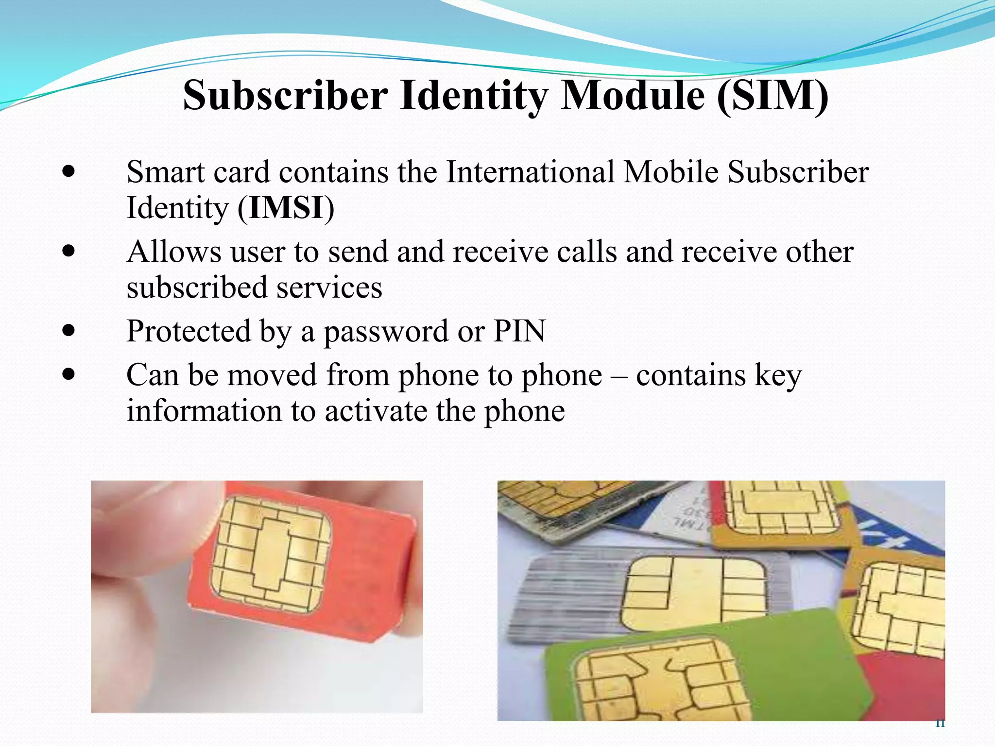 Subscriber Identity Module (SIM)
 Smart card contains the International Mobile Subscriber
Identity (IMSI)
 Allows user to send and receive calls and receive other
subscribed services
 Protected by a password or PIN
 Can be moved from phone to phone – contains key
information to activate the phone
11
 