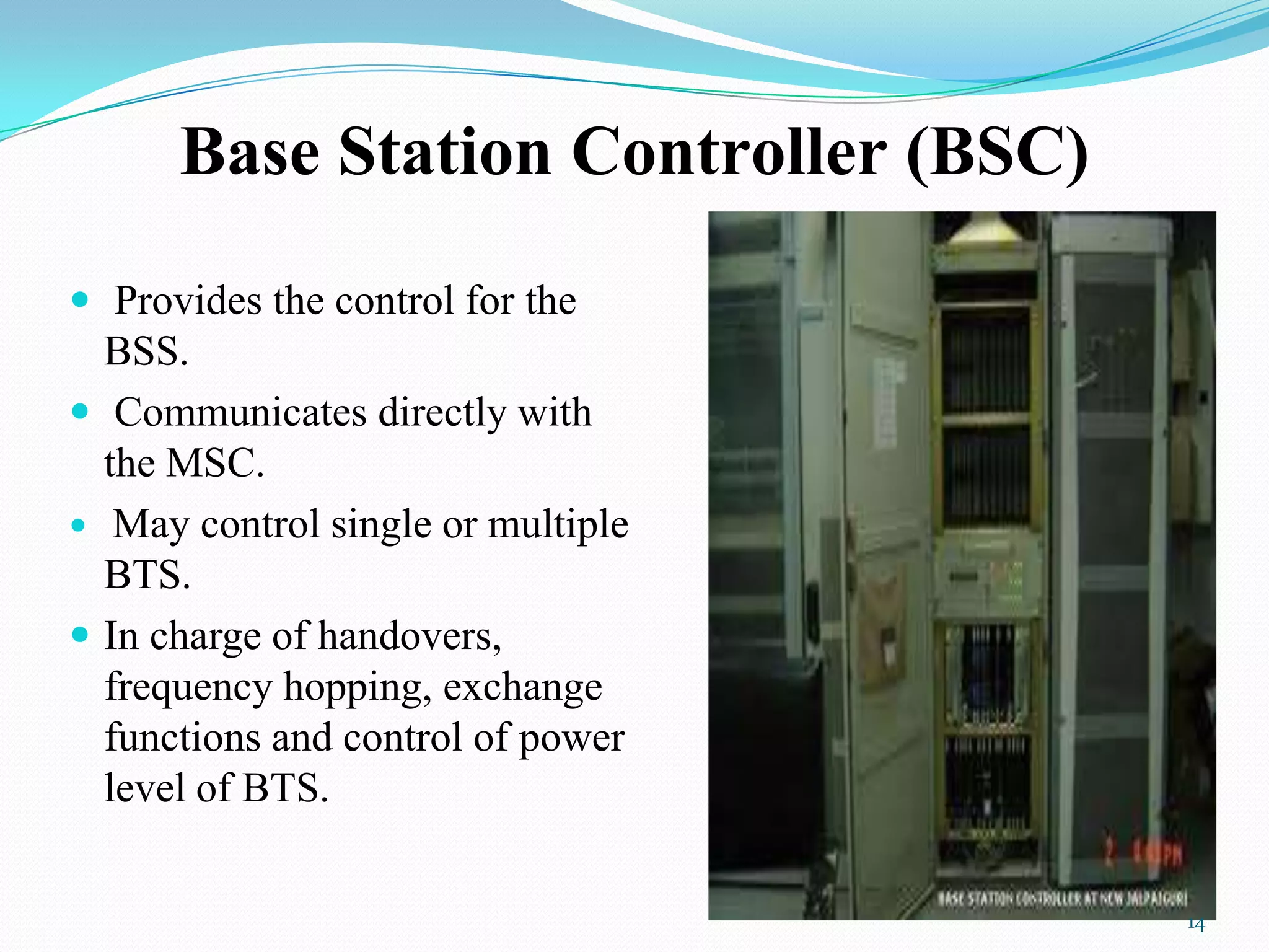 Base Station Controller (BSC)
 Provides the control for the
BSS.
 Communicates directly with
the MSC.
 May control single or multiple
BTS.
 In charge of handovers,
frequency hopping, exchange
functions and control of power
level of BTS.
14
 