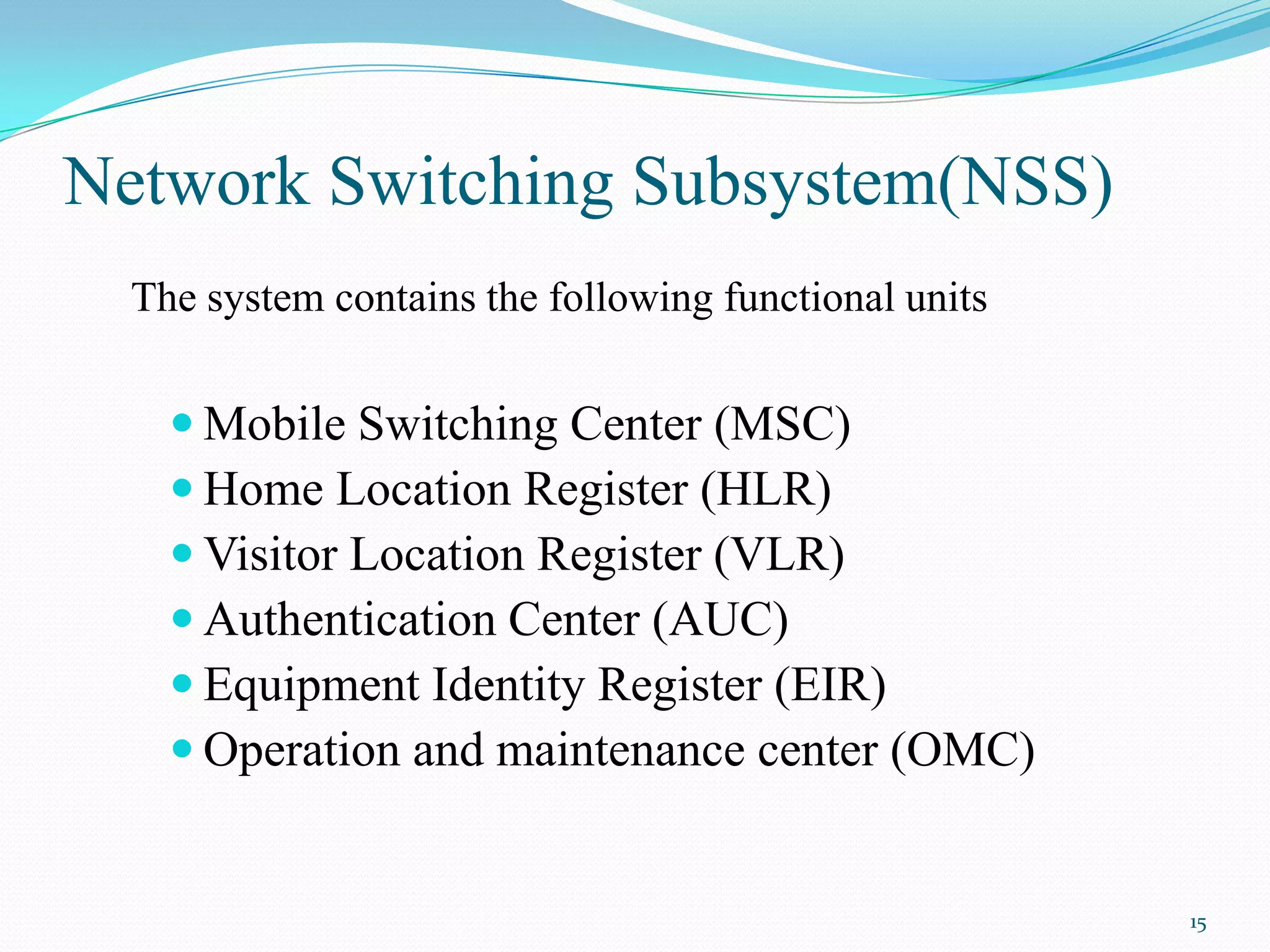 Network Switching Subsystem(NSS)
The system contains the following functional units
 Mobile Switching Center (MSC)
 Home Location Register (HLR)
 Visitor Location Register (VLR)
 Authentication Center (AUC)
 Equipment Identity Register (EIR)
 Operation and maintenance center (OMC)
15
 