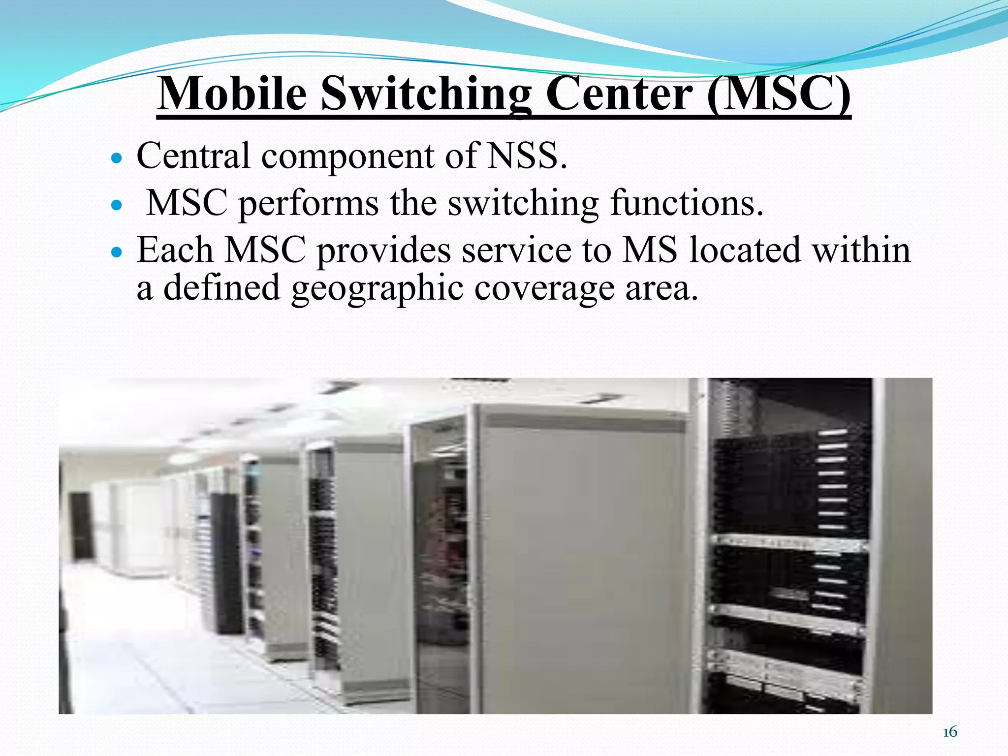 Mobile Switching Center (MSC)
 Central component of NSS.
 MSC performs the switching functions.
 Each MSC provides service to MS located within
a defined geographic coverage area.
16
 