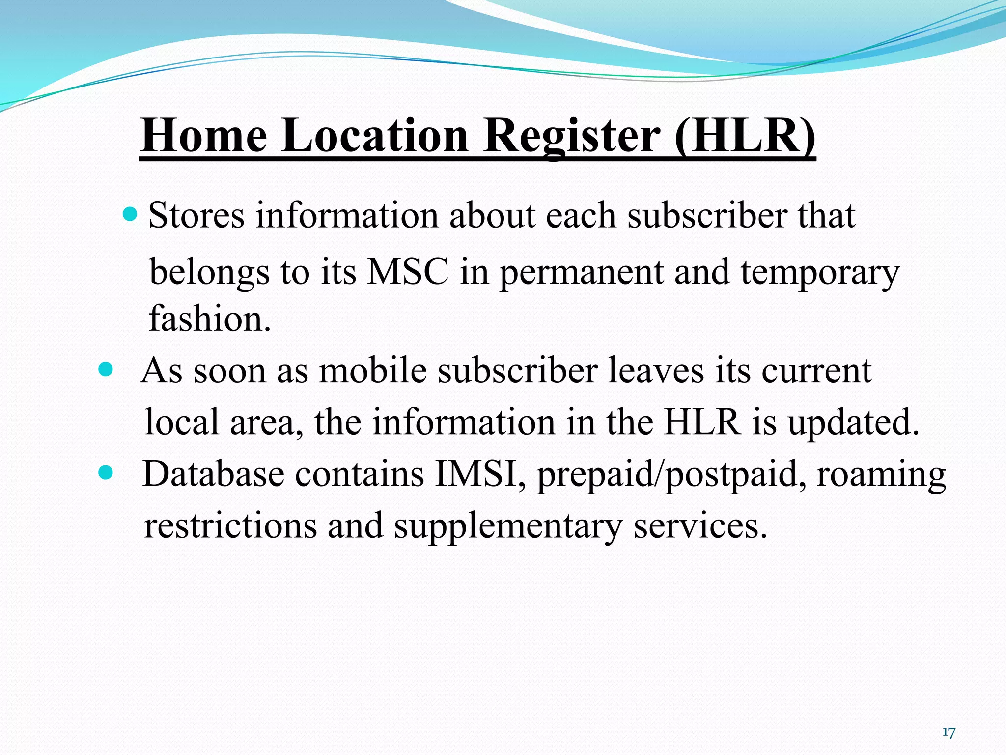Home Location Register (HLR)
 Stores information about each subscriber that
belongs to its MSC in permanent and temporary
fashion.
 As soon as mobile subscriber leaves its current
local area, the information in the HLR is updated.
 Database contains IMSI, prepaid/postpaid, roaming
restrictions and supplementary services.
17
 