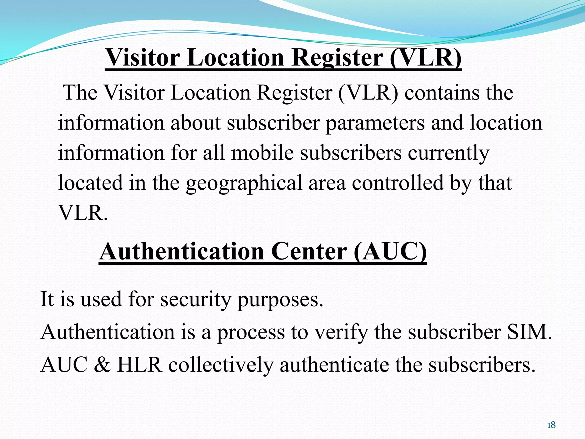 Visitor Location Register (VLR)
The Visitor Location Register (VLR) contains the
information about subscriber parameters and location
information for all mobile subscribers currently
located in the geographical area controlled by that
VLR.
Authentication Center (AUC)
It is used for security purposes.
Authentication is a process to verify the subscriber SIM.
AUC & HLR collectively authenticate the subscribers.
18
 