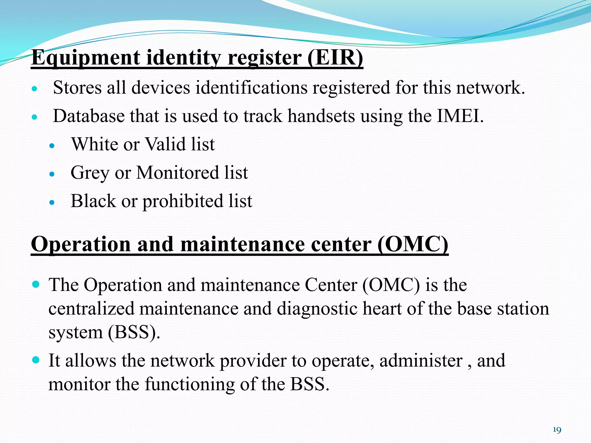 Equipment identity register (EIR)
 Stores all devices identifications registered for this network.
 Database that is used to track handsets using the IMEI.
 White or Valid list
 Grey or Monitored list
 Black or prohibited list
Operation and maintenance center (OMC)
 The Operation and maintenance Center (OMC) is the
centralized maintenance and diagnostic heart of the base station
system (BSS).
 It allows the network provider to operate, administer , and
monitor the functioning of the BSS.
19
 