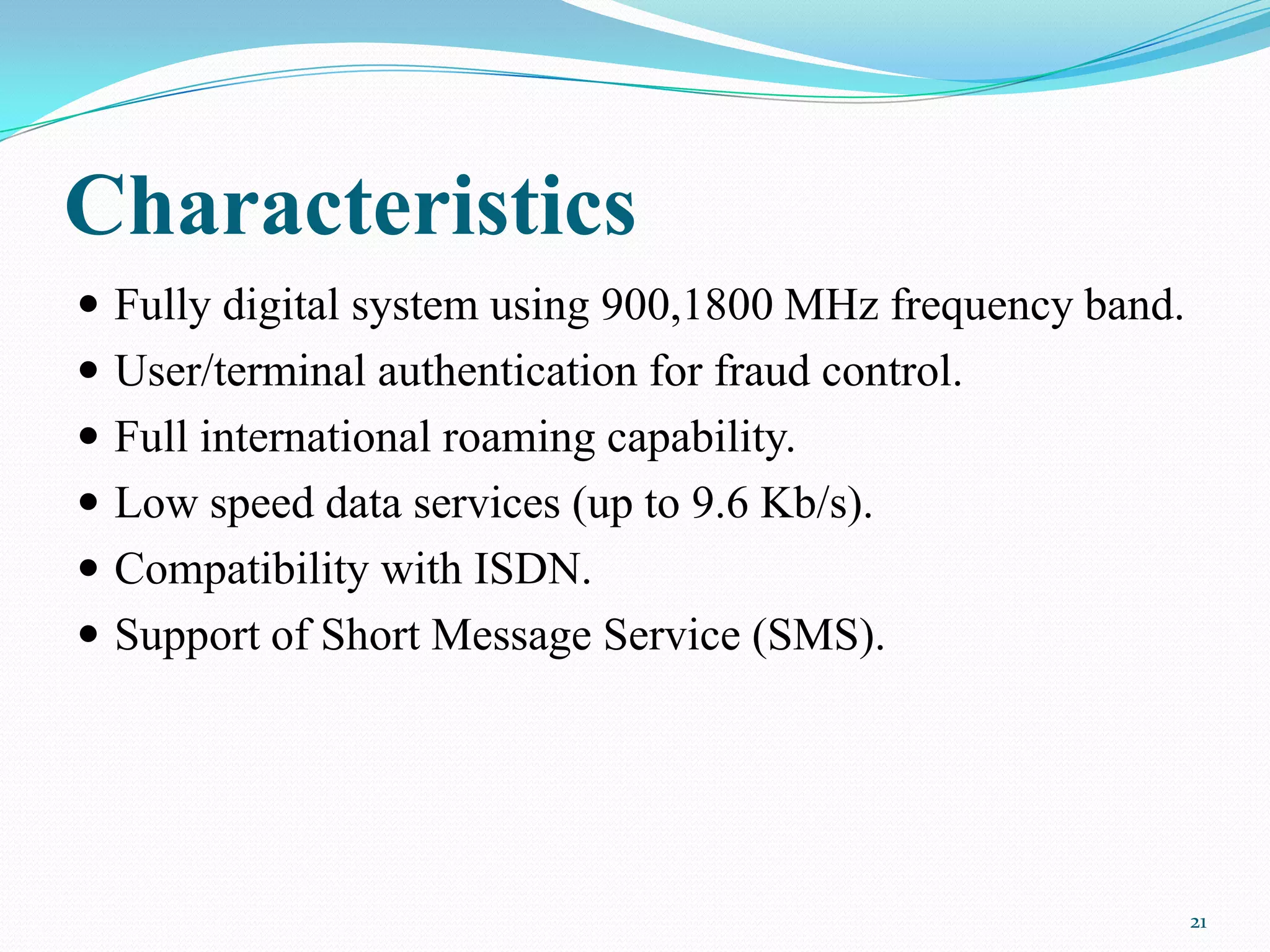 Characteristics
 Fully digital system using 900,1800 MHz frequency band.
 User/terminal authentication for fraud control.
 Full international roaming capability.
 Low speed data services (up to 9.6 Kb/s).
 Compatibility with ISDN.
 Support of Short Message Service (SMS).
21
 