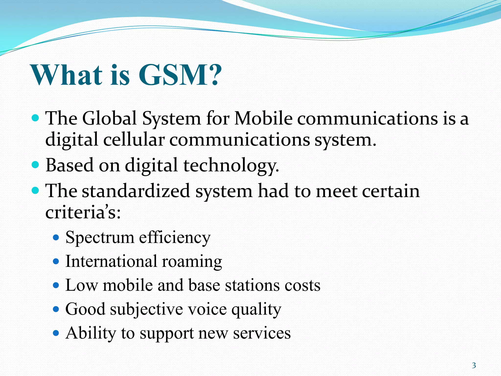 What is GSM?
 The Global System for Mobile communications is a
digital cellular communications system.
 Based on digital technology.
 The standardized system had to meet certain
criteria’s:
 Spectrum efficiency
 International roaming
 Low mobile and base stations costs
 Good subjective voice quality
 Ability to support new services
3
 