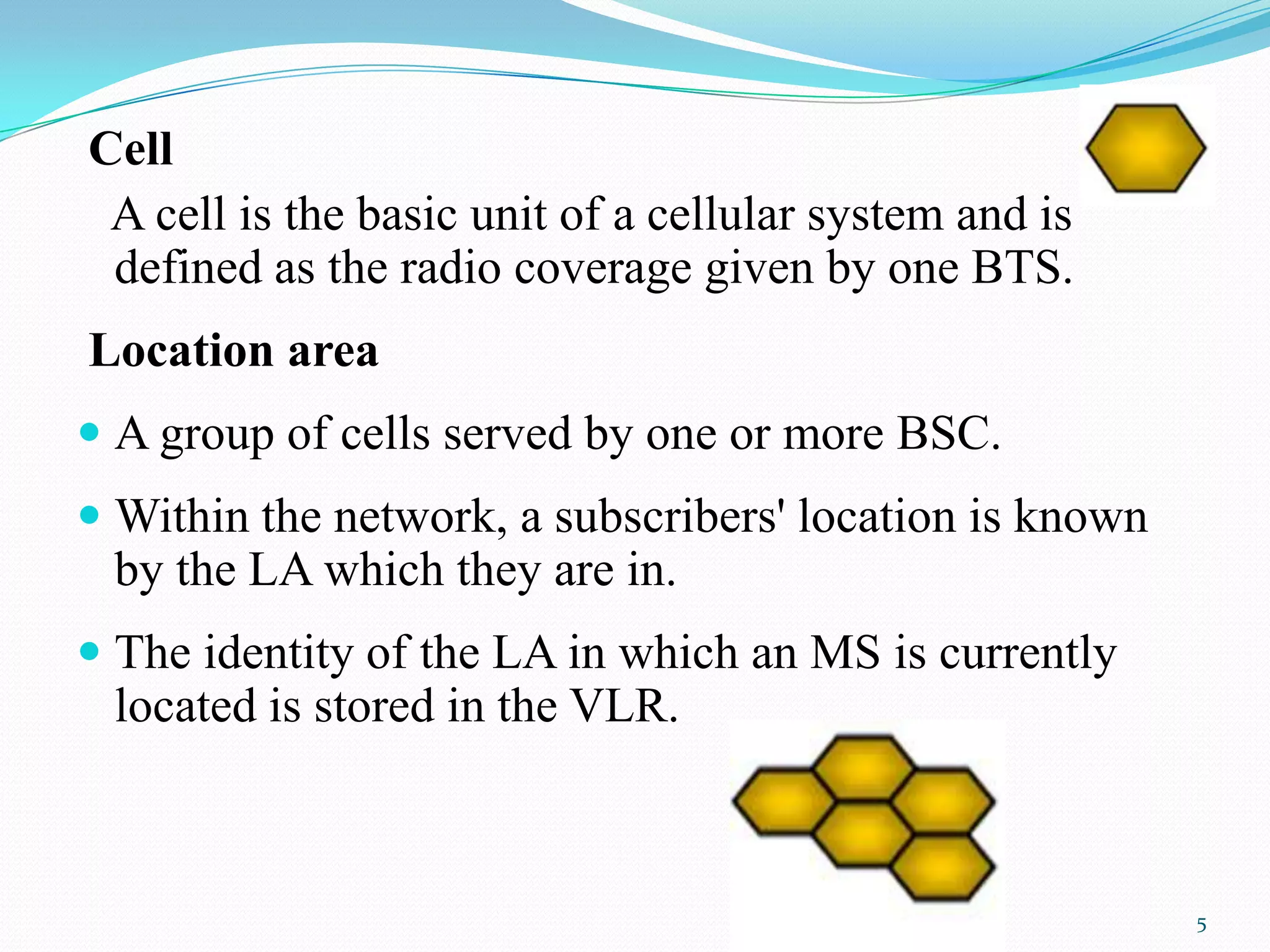 Cell
A cell is the basic unit of a cellular system and is
defined as the radio coverage given by one BTS.
Location area
 A group of cells served by one or more BSC.
 Within the network, a subscribers' location is known
by the LA which they are in.
 The identity of the LA in which an MS is currently
located is stored in the VLR.
5
 