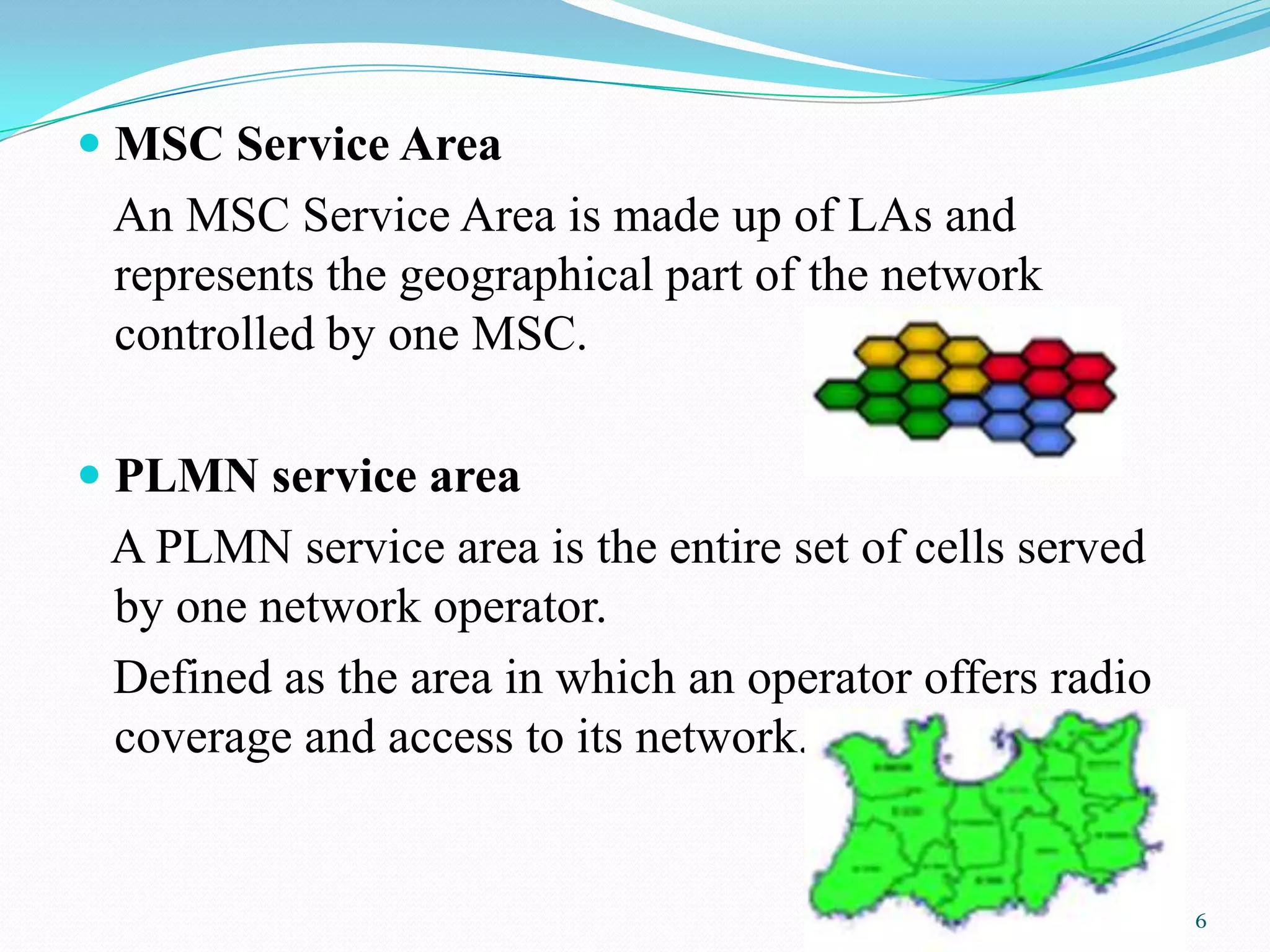  MSC Service Area
An MSC Service Area is made up of LAs and
represents the geographical part of the network
controlled by one MSC.
 PLMN service area
A PLMN service area is the entire set of cells served
by one network operator.
Defined as the area in which an operator offers radio
coverage and access to its network.
6
 