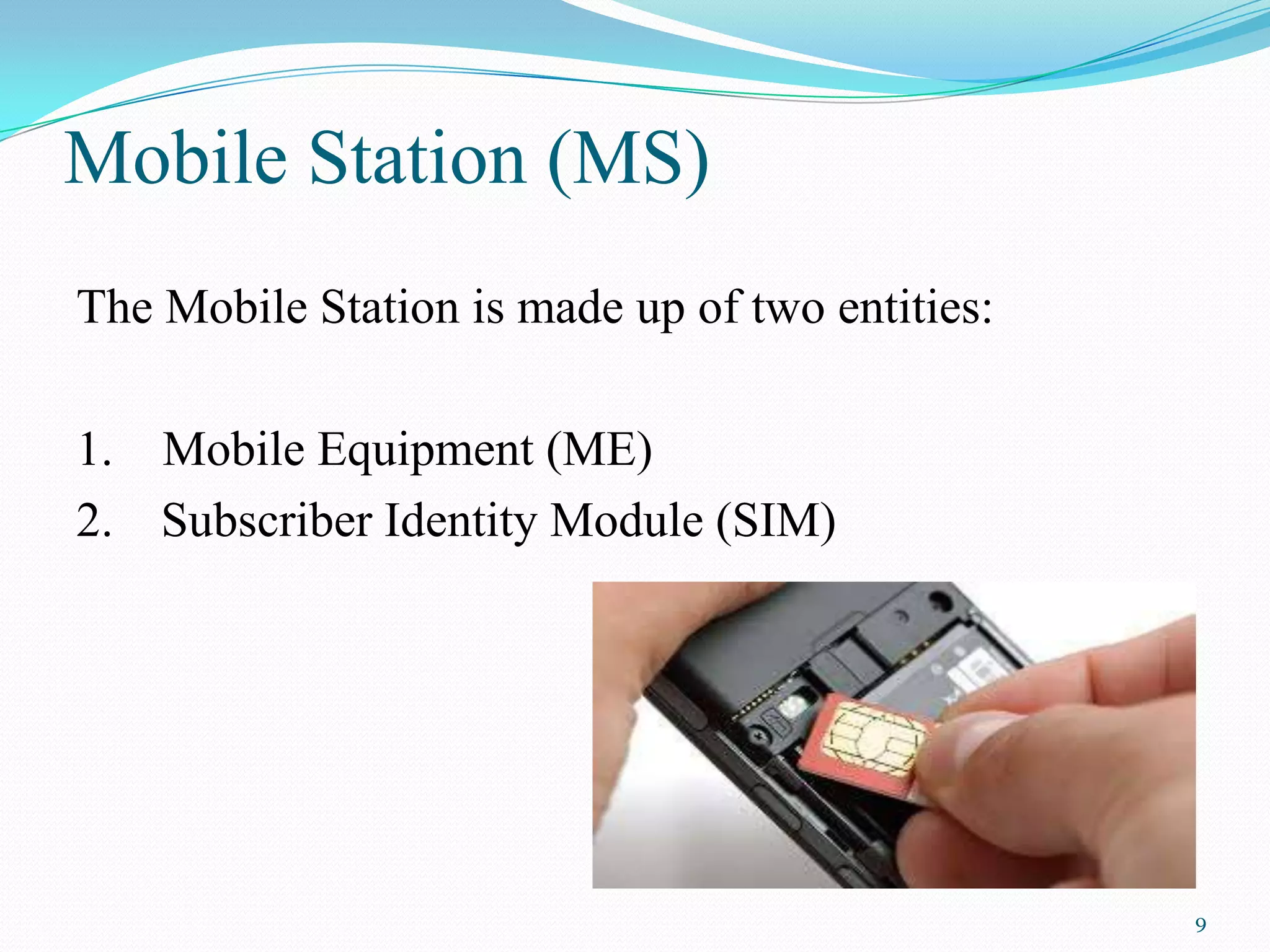 Mobile Station (MS)
The Mobile Station is made up of two entities:
1. Mobile Equipment (ME)
2. Subscriber Identity Module (SIM)
9
 