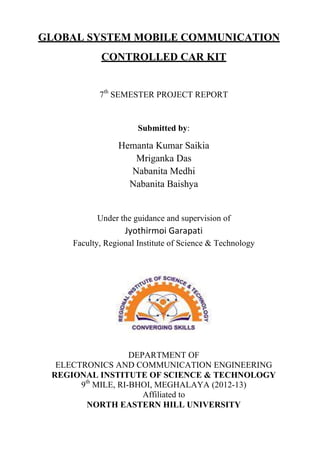 GLOBAL SYSTEM MOBILE COMMUNICATION
CONTROLLED CAR KIT
7th
SEMESTER PROJECT REPORT
Submitted by:
Hemanta Kumar Saikia
Mriganka Das
Nabanita Medhi
Nabanita Baishya
Under the guidance and supervision of
Jyothirmoi Garapati
Faculty, Regional Institute of Science & Technology
DEPARTMENT OF
ELECTRONICS AND COMMUNICATION ENGINEERING
REGIONAL INSTITUTE OF SCIENCE & TECHNOLOGY
9th
MILE, RI-BHOI, MEGHALAYA (2012-13)
Affiliated to
NORTH EASTERN HILL UNIVERSITY
 