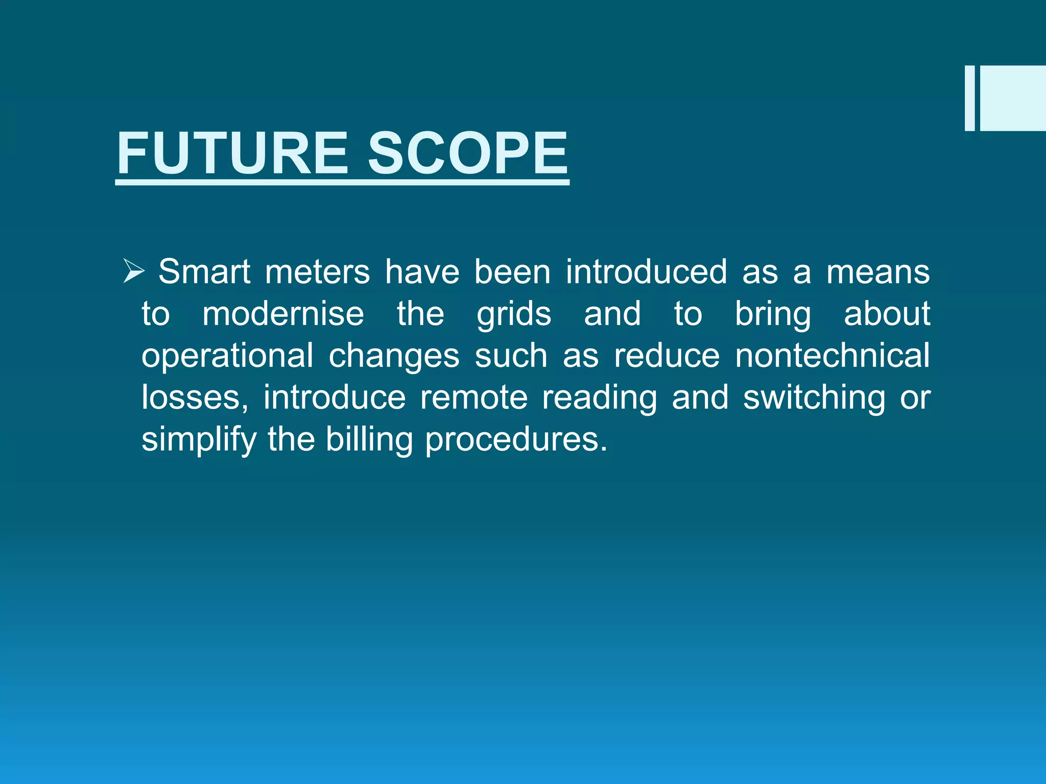 FUTURE SCOPE
 Smart meters have been introduced as a means
to modernise the grids and to bring about
operational changes such as reduce nontechnical
losses, introduce remote reading and switching or
simplify the billing procedures.
 
