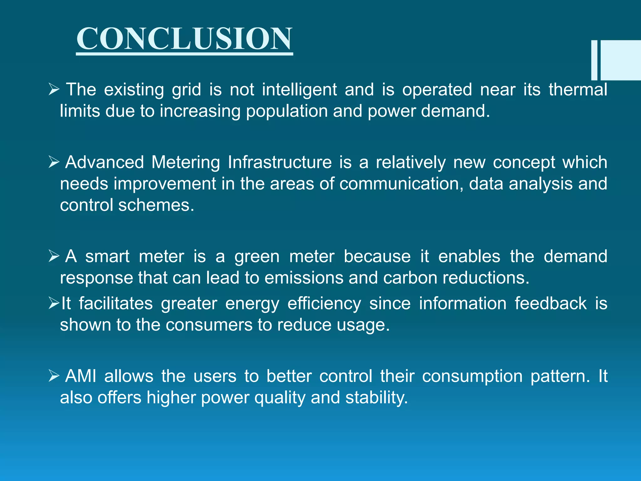 CONCLUSION
 The existing grid is not intelligent and is operated near its thermal
limits due to increasing population and power demand.
 Advanced Metering Infrastructure is a relatively new concept which
needs improvement in the areas of communication, data analysis and
control schemes.
 A smart meter is a green meter because it enables the demand
response that can lead to emissions and carbon reductions.
It facilitates greater energy efficiency since information feedback is
shown to the consumers to reduce usage.
 AMI allows the users to better control their consumption pattern. It
also offers higher power quality and stability.
 