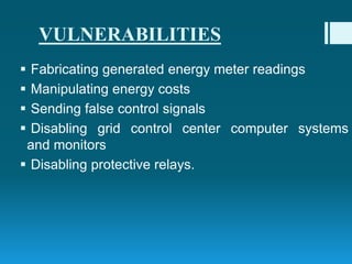 VULNERABILITIES
 Fabricating generated energy meter readings
 Manipulating energy costs
 Sending false control signals
 Disabling grid control center computer systems
and monitors
 Disabling protective relays.
 