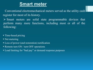Smart meter
Conventional electromechanical meters served as the utility cash
register for most of its history.
 Smart meters are solid state programmable devices that
perform many more functions, including most or all of the
following:
 Time-based pricing
 Net metering
 Loss of power (and restoration) notification
 Remote turn ON / turn OFF operations
 Load limiting for “bad pay” or demand response purposes
 