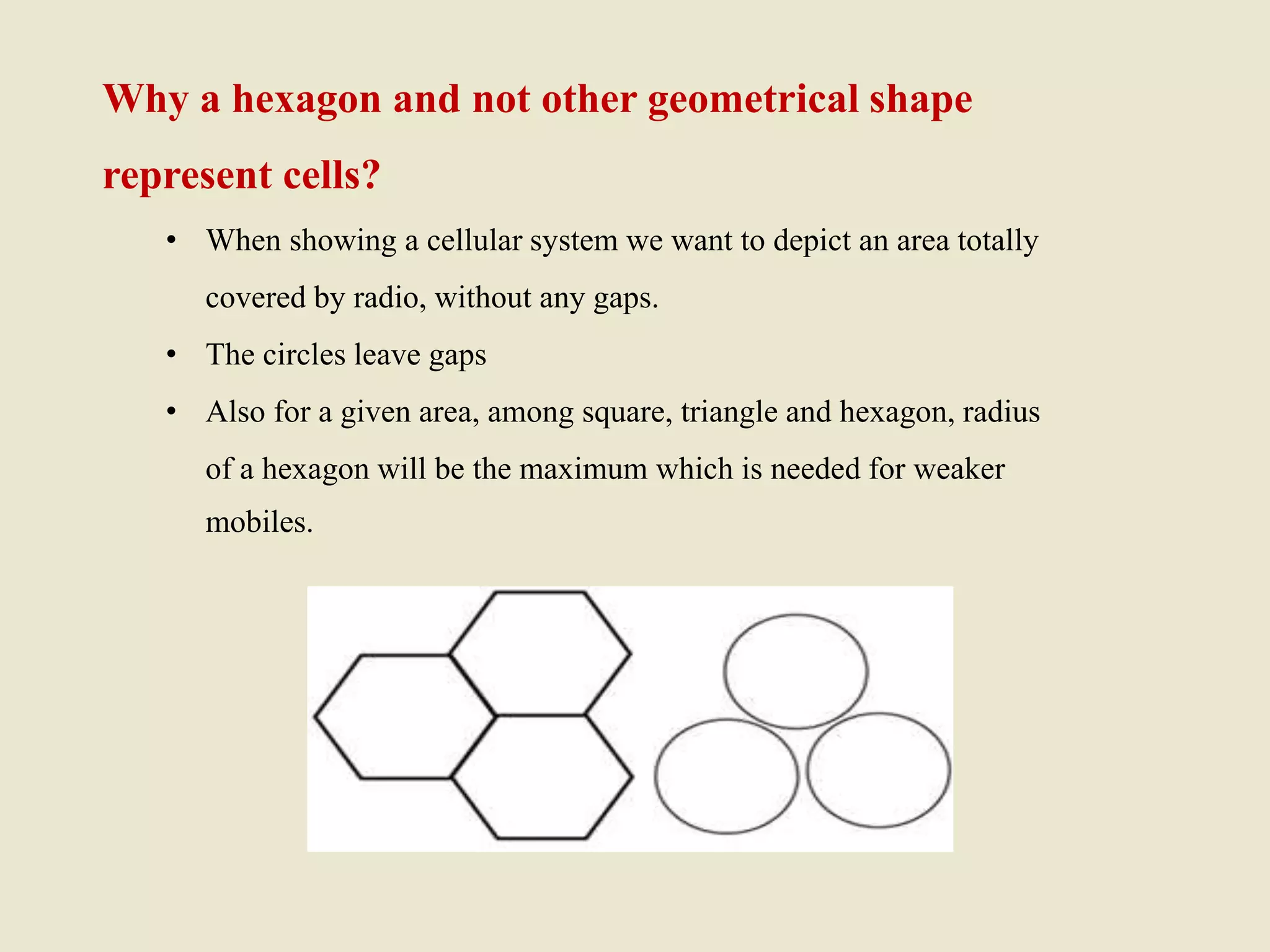 Why a hexagon and not other geometrical shape
represent cells?
• When showing a cellular system we want to depict an area totally
covered by radio, without any gaps.
• The circles leave gaps
• Also for a given area, among square, triangle and hexagon, radius
of a hexagon will be the maximum which is needed for weaker
mobiles.
 