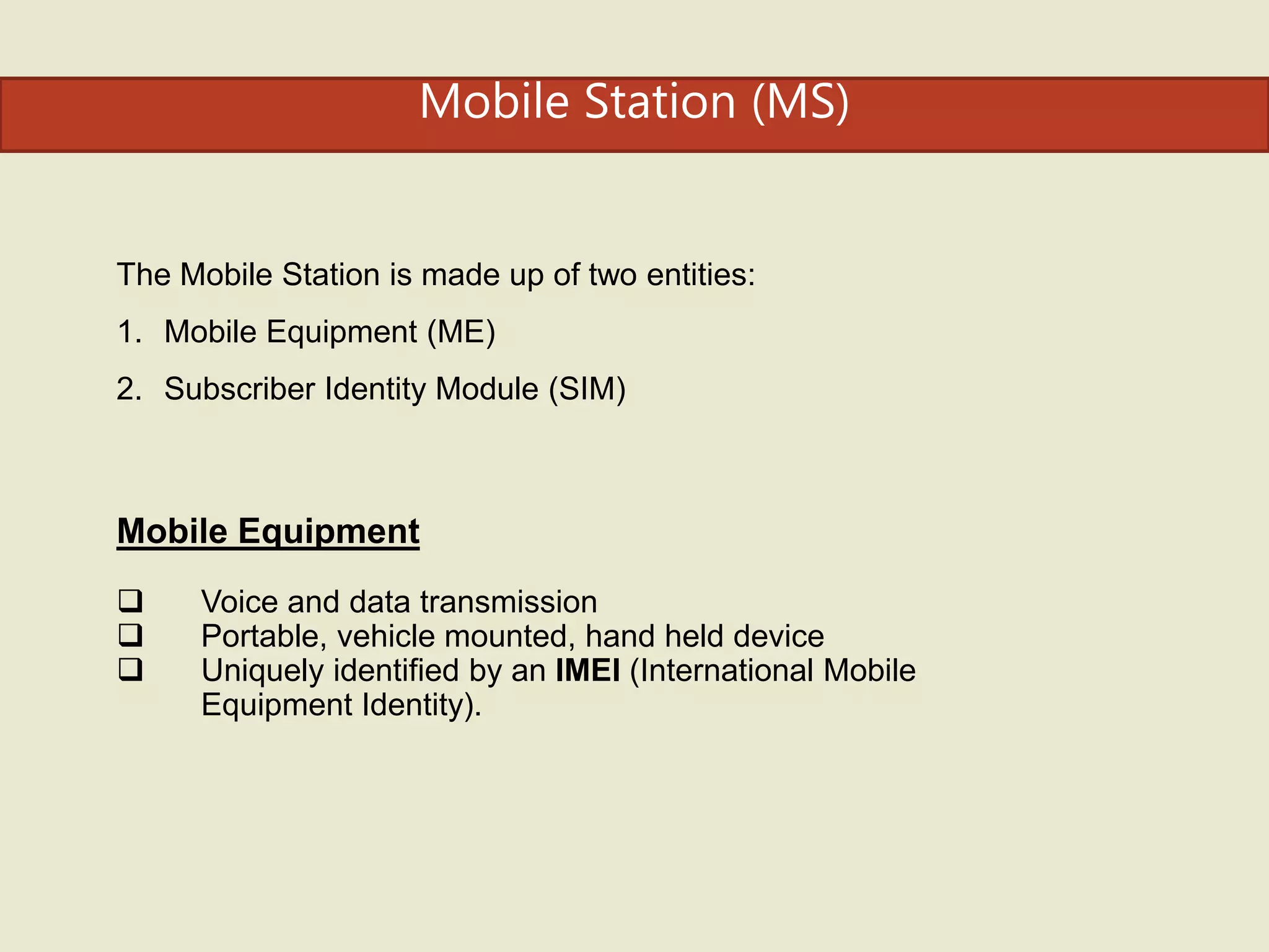 Mobile Station (MS)
The Mobile Station is made up of two entities:
1. Mobile Equipment (ME)
2. Subscriber Identity Module (SIM)
Mobile Equipment
 Voice and data transmission
 Portable, vehicle mounted, hand held device
 Uniquely identified by an IMEI (International Mobile
Equipment Identity).
 