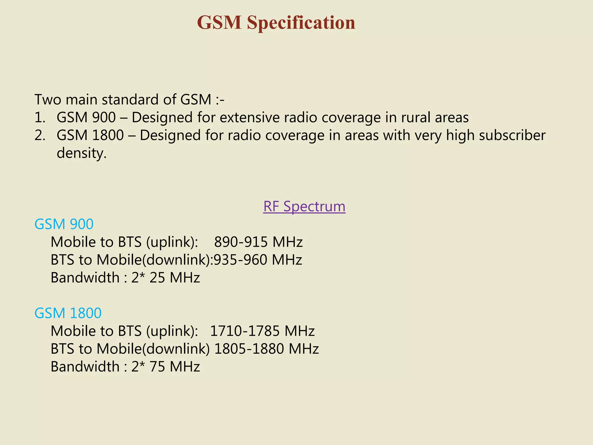 GSM Specification
Two main standard of GSM :-
1. GSM 900 – Designed for extensive radio coverage in rural areas
2. GSM 1800 – Designed for radio coverage in areas with very high subscriber
density.
RF Spectrum
GSM 900
Mobile to BTS (uplink): 890-915 MHz
BTS to Mobile(downlink):935-960 MHz
Bandwidth : 2* 25 MHz
GSM 1800
Mobile to BTS (uplink): 1710-1785 MHz
BTS to Mobile(downlink) 1805-1880 MHz
Bandwidth : 2* 75 MHz
 