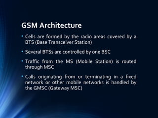 GSM Architecture
• Cells are formed by the radio areas covered by a
BTS (Base Transceiver Station)
• Several BTSs are controlled by one BSC
• Traffic from the MS (Mobile Station) is routed
through MSC
• Calls originating from or terminating in a fixed
network or other mobile networks is handled by
the GMSC (Gateway MSC)
 