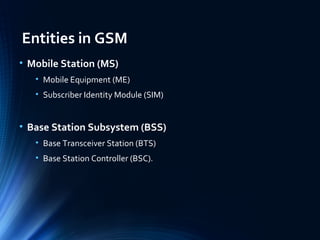 Entities in GSM
• Mobile Station (MS)
• Mobile Equipment (ME)
• Subscriber Identity Module (SIM)
• Base Station Subsystem (BSS)
• Base Transceiver Station (BTS)
• Base Station Controller (BSC).
 