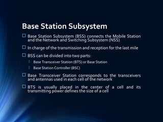 Base Station Subsystem
 Base Station Subsystem (BSS) connects the Mobile Station
and the Network and Switching Subsystem (NSS)
 In charge of the transmission and reception for the last mile
 BSS can be divided into two parts:
 Base Transceiver Station (BTS) or Base Station
 Base Station Controller (BSC)
 Base Transceiver Station corresponds to the transceivers
and antennas used in each cell of the network
 BTS is usually placed in the center of a cell and its
transmitting power defines the size of a cell
 