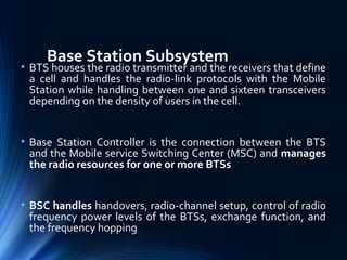 Base Station Subsystem
• BTS houses the radio transmitter and the receivers that define
a cell and handles the radio-link protocols with the Mobile
Station while handling between one and sixteen transceivers
depending on the density of users in the cell.
• Base Station Controller is the connection between the BTS
and the Mobile service Switching Center (MSC) and manages
the radio resources for one or more BTSs
• BSC handles handovers, radio-channel setup, control of radio
frequency power levels of the BTSs, exchange function, and
the frequency hopping
 