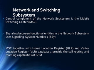 Network and Switching
Subsystem
• Central component of the Network Subsystem is the Mobile
Switching Center (MSC)
• Signaling between functional entities in the Network Subsystem
uses Signaling System Number 7 (SS7)
• MSC together with Home Location Register (HLR) and Visitor
Location Register (VLR) databases, provide the call-routing and
roaming capabilities of GSM
 